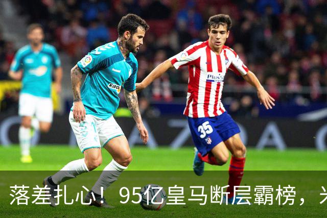 落差扎心！95亿皇马断层霸榜，米兰18.5亿排14，意甲追英超难在哪