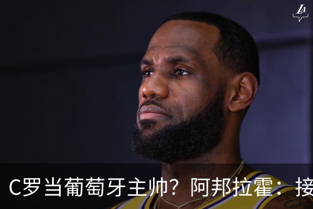 C罗当葡萄牙主帅？阿邦拉霍：接下来5届赛事他每场都会派自己上场